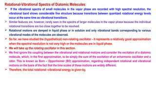 Rotational-Vibrational Spectra of Diatomic Molecules:
 If the vibrational spectra of small molecules in the vapor phase are recorded with high spectral resolution, the
vibrational band shows considerable fine structure because transitions between quantized rotational energy levels
occur at the same time as vibrational transitions.
 Similar features are, however, rarely seen in the spectra of larger molecules in the vapor phase because the individual
rotational transitions are too close together to be resolved.
 Rotational motions are damped in liquid phase or in solution and only vibrational bands corresponding to various
vibrational modes of the molecules are observed.
 So far, we have studied the (hypothetical) non-rotating oscillator - it represents a relatively good approximation
when the spectral resolution is not very high or the molecules are in liquid phase.
 We will take up the rotating oscillator in this section.
 We first ignore the coupling between the vibrational and rotational motions and consider the excitation of a diatomic
molecule, which, in the first approximation, to be simply the sum of the excitation of an anharmonic oscillator and a
rotor. This is known as Born – Oppenheimer (BO) approximation, regarding independent rotational and vibrational
motions on the basis of the fact that the time scales of these motions are widely different.
 Therefore, the total rotational -vibrational energy is given by,
 