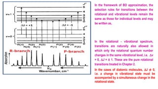 In the framework of BO approximation, the
selection rules for transitions between the
rotational and vibrational levels remain the
same as those for individual levels and may
be written as,
In the rotational - vibrational spectrum,
transitions are naturally also allowed in
which only the rotational quantum number
changes in the same vibrational level, i.e. Dv
= 0, DJ = ± 1. These are the pure rotational
transitions treated in Chapter 2.
In the cases of diatomic molecules, DJ ≠ 0,
i.e. a change in vibrational state must be
accompanied by a simultaneous change in the
rotational state.
 