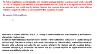 For further simplification, we will neglect the term related to centrifugal distortion considering much smaller value of D
(10-3
cm-1
) as compared to the resolution of an IR spectrometer (~0.1 cm-1
). Truly, this is not logical in the sense that we
are considering that a rigid bond is vibrating! However, this correction term would have only a minor effect on
rotational energy levels and may be introduced to the final expression, if needed.
So, equation (3.36) simplifies to,
)
In the cases of diatomic molecules, DJ ≠ 0, i.e. a change in vibrational state must be accompanied by a simultaneous
change in the rotational state.
Hacken and Wolf tried to explain this in an intuitive manner: a vibrational transition corresponds to a sudden change of
the bond length. The classical analogy is an ice skater, who changes his rotational velocity by extending or retracting
his arms while performing a pirouette. One can imagine a change in the rotational state of a molecule during a
vibrational transition in just this manner - the selection rule, DJ = 0 is valid only when the angular momentum of the
molecule is parallel to the molecular axis.
 