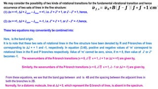 We may consider the possibility of two kinds of rotational transitions for the fundamental vibrational transition and hence
occurrence of two sets of lines in the fine structure:
(1) Dv = +1, DJ = Jupper – Jlower = +1, i.e. J′ = J′′ + 1, or J′ - J′′ = 1, hence,
(2) Dv = +1, DJ = Jupper – Jlower = -1, i.e. J′′ = J′ + 1, or J′ - J′′ = -1,hence,
These two equations may conveniently be combined into:
Here, is the band origin.
It is to note that these two sets of rotational lines in the fine structure have been denoted by R and P-branches of lines
corresponding to DJ = + 1 and -1, respectively. In equation (3.40), positive and negative values of ‘m’ correspond to
rotational lines in the R and P branches respectively. Value of ‘m’ cannot be zero, since, if m = 0, then value of J′ or J′′
becomes -1.
The wavenumbers of the R-branch transitions (v = 0, J  v = 1, J + 1 or DJ = +1) are given by,
Similarly, the wavenumbers of the P-branch transitions (v = 0, J  v = 1, J - 1 or DJ = -1) are given by,
Normally, for a diatomic molecule, line at DJ = 0, which represent the Q branch of lines, is absent in the spectrum.
From these equations, we see that the band gap between and is 4B and the spacing between the adjacent lines in
both the branches is 2B.
𝝂 𝑱, 𝒗= 𝝂𝟎+𝑩( 𝑱
′
− 𝑱
′ ′
)( 𝑱
′
+ 𝑱
′ ′
+𝟏)𝒄𝒎
−
 