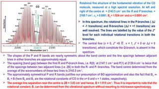 Rotational fine structure of the fundamental vibration of the CO
molecule, measured at a high spectral resolution. At left and
right of the centre at = 2143.5 cm-1
are the R and P branches. =
2169.7 cm-1
, xe = 0.0061, Be = 1.924 cm1
and a = 0.0091 cm-1
.
 In this spectrum, the rotational lines in the P-branches ( DJ
= -1 transitions) and R-branches (DJ = +1 transitions) are
well resolved. The lines are labelled by the value of the J′′
level for each individual rotational transitions in both the
branches.
 The central line (v = 0, J′′ =0  v = 1, J′ = 0 or DJ = 0
transitions), which constitute the Q-branch, is absent in the
spectrum.
 The shapes of the P and R bands are nearly symmetric about the band centre and the line spacings between adjacent
lines in either branches are approximately equal.
 The spacing (band gap) between the first R and P-branch lines, i.e. R(0) at 2147.1 cm-1
and P(1) at 2139.4 cm-1
is twice that
of the spacings between two adjacent lines (i.e. 2B) in both the R- and P- branches. The band centre determined from the
average of the wavenumbers of these two lines is 2143.5 cm-1
.
 The approximately symmetrical P and R bands justifies our presumption of BO approximation and also the fact that B0 ≈
B1 = B (here B0 and B1 are the rotational constants of CO in the v= 0 and v = 1 states, respectively).
 The average line separation near the centre is 2B = 3.83 cm1
and hence, B = 1.915 cm-1
. Thus it is important to note that the
rotational constant, B, can be determined from the vibrational spectrum without resorting to microwave spectroscopy.
 