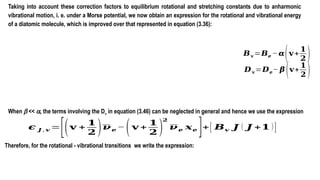 Taking into account these correction factors to equilibrium rotational and stretching constants due to anharmonic
vibrational motion, i. e. under a Morse potential, we now obtain an expression for the rotational and vibrational energy
of a diatomic molecule, which is improved over that represented in equation (3.36):
𝑩𝐯 =𝑩𝒆 − 𝜶(𝐯+
𝟏
𝟐 )
𝑫𝐯 =𝑫𝒆− 𝜷 (𝐯+
𝟏
𝟐 )
When b << a, the terms involving the Dv in equation (3.46) can be neglected in general and hence we use the expression
𝝐 𝑱 , 𝒗 =
[(𝐯 +
𝟏
𝟐 )𝝂𝒆−(𝐯 +
𝟏
𝟐 )
𝟐
𝝂𝒆 𝒙𝒆 ]+[ 𝑩𝒗 𝑱 ( 𝑱 +𝟏 )]
Therefore, for the rotational - vibrational transitions we write the expression:
 