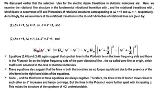 We discussed earlier that the selection rules for the electric dipole transitions in diatomic molecules are: Here, we
examine the rotational fine structure in the fundamental vibrational transition with , and the rotational transitions with ,
which leads to occurrence of R and P branches of rotational structures corresponding to DJ = +1 and DJ = -1, respectively.
Accordingly, the wavenumbers of the rotational transitions in the R- and P-branches of rotational lines are given by:
(1) Dv = +1, DJ = +1, i.e. J′ = J′′ +1, and
(2) Dv = +1, DJ = -1, i.e. J′′ = J′ +1, and
 Equations (3.48) and (3.49) again suggest that spectral lines in the P branch lie on the lower frequency side and those
in the R branch lie on the higher frequency side of the pure vibrational line , the so-called zero line or origin, which
itself is not observed in the case of diatomic molecules.
 These equations also suggest that the lines in both the branches are no longer equidistant due to the presence of the
third term in the right hand sides of the equations.
 Since, , and the third term in these equations are always negative. Therefore, the lines in the R branch move closer to
each other as J′′ increases and hence converge. But the lines in the P-branch move further apart with increasing J.
This makes the structure of the spectrum of HCl understandable.
Here,
𝝂𝟎
( 𝐯′
, 𝐯′ ′
)=𝝂𝒆 (𝒗′
−𝒗′′
)− 𝒙𝒆 𝝂𝒆
[(𝒗′
+
𝟏
𝟐 )
𝟐
−(𝒗′ ′
+
𝟏
𝟐 )
𝟐
]
 