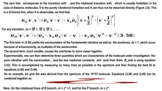 The zero line, corresponds to the transition with , and the rotational transition with , which is usually forbidden in the
case of diatomic molecules. It is the purely vibrational transition and It can thus not be observed directly (Figure 3.9). This
is a Q branch line, when it is observable, we find that:
𝝂𝑶
(𝒗
′
,𝒗
′′
)=𝝂𝒆 (𝒗
′
−𝒗
′ ′
)−𝒙𝒆 𝝂𝒆
[(𝒗
′
+
𝟏
𝟐)
𝟐
−(𝒗
′ ′
+
𝟏
𝟐)
𝟐
]
𝝂𝑶 (𝐯
′
, 𝐯
′′
)=(𝝂𝒆 − 𝒙𝒆 𝝂𝒆)(𝐯
′
− 𝐯
′ ′
)− 𝒙𝒆 𝝂𝒆 ( 𝐯
′𝟐
− 𝐯
′ ′𝟐
)(𝟑. 𝟓𝟎)
For any transition, Dv =  1,  2,  3, …….
The first term in (3.50) yields the wavenumbers of the fundamental vibration as well as the overtones Dv > 1, which occur
because of anhannonicity, as multiples of the wavenumber .
The second term, much smaller, causes the overtones to move closer together.
Experimentally, one can then determine three quantities which are characteristic of the molecule under investigation: the
pure vibration with the wavenumber, , and the two rotational constants and (and from them, Be and a using equation
3.43). This is accomplished by measuring as many lines as possible in the spectrum and then finding the best fit to
equations (3.48) and (3.49).
As an example, we give the data derived from the spectrum of the 1
H35
Cl molecule. Equations (3.48) and (3.49) can be
combined together as:
¿
Here, for the rotational lines of R branch, m = J′′ +1, and for the P branch, m = J′′.
 