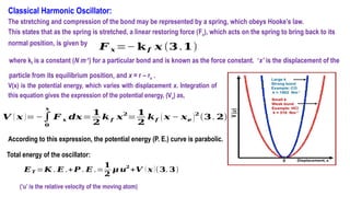 Classical Harmonic Oscillator:
The stretching and compression of the bond may be represented by a spring, which obeys Hooke’s law.
This states that as the spring is stretched, a linear restoring force (Fx), which acts on the spring to bring back to its
normal position, is given by
𝑭 𝒙 =− 𝐤 𝒇 𝒙 (𝟑 .𝟏)
V(x) is the potential energy, which varies with displacement x. Integration of
this equation gives the expression of the potential energy, (Vx) as,
𝑽 ( 𝒙 )=−∫
𝟎
𝒙
𝑭 𝒙 𝒅𝒙=
𝟏
𝟐
𝒌 𝒇 𝒙
𝟐
=
𝟏
𝟐
𝒌𝒇 (𝒙 − 𝒙𝒆 )
𝟐
(𝟑 . 𝟐)
According to this expression, the potential energy (P. E.) curve is parabolic.
Total energy of the oscillator:
𝑬𝑻 =𝑲 . 𝑬 .+𝑷 . 𝑬 .=
𝟏
𝟐
𝝁 𝒖𝟐
+𝑽 ( 𝒙)(𝟑. 𝟑)
(‘u’ is the relative velocity of the moving atom)
where kf is a constant (N m‐1
) for a particular bond and is known as the force constant. ‘x’ is the displacement of the
particle from its equilibrium position, and x = r – re .
 