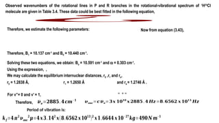 Observed wavenumbers of the rotational lines in P and R branches in the rotational-vibrational spectrum of 1
H35
Cl
molecule are given in Table 3.4. These data could be best fitted in the following equation,
¿
Therefore, we estimate the following parameters:
Therefore, B1 = 10.137 cm-1
and B0 = 10.440 cm-1
.
Now from equation (3.43),
Solving these two equations, we obtain: Be = 10.591 cm 1
‑
and a = 0.303 cm-1
.
Using the expression, ,
We may calculate the equilibrium internuclear distances, r0 ,r1 and re,
r0 = 1.2838 Å, r1 = 1.2650 Å and re = 1.2746 Å .
= + =
For v’’= 0 and v’ = 1,
𝝂𝒆=𝟐𝟖𝟖𝟓.𝟒𝒄𝒎−𝟏
𝝂𝒐𝒔𝒄=𝒄 𝝂𝒆=𝟑𝒙 𝟏𝟎𝟏𝟎
𝒙 𝟐𝟖𝟖𝟓 .𝟒 𝑯𝒛=𝟖.𝟔𝟓𝟔𝟐 𝒙 𝟏𝟎𝟏𝟑
𝑯𝒛
Period of vibration is:
𝒌𝒇 =𝟒𝝅𝟐
𝝂𝒐𝒔𝒄
𝟐
𝝁=𝟒𝒙𝟑.𝟏𝟒𝟐
𝒙(𝟖.𝟔𝟓𝟔𝟐 𝒙𝟏𝟎𝟏𝟑
)𝟐
𝒙𝟏.𝟔𝟔𝟒𝟒 𝒙𝟏𝟎−𝟐𝟕
𝒌𝒈=𝟒𝟗𝟎𝑵 𝒎−𝟏
Therefore,
 