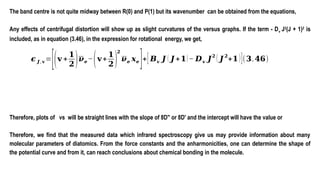 The band centre is not quite midway between R(0) and P(1) but its wavenumber can be obtained from the equations,
Any effects of centrifugal distortion will show up as slight curvatures of the versus graphs. If the term - Dv J2
(J + 1)2
is
included, as in equation (3.46), in the expression for rotational energy, we get,
Therefore, plots of vs will be straight lines with the slope of 8D′′ or 8D′ and the intercept will have the value or
Therefore, we find that the measured data which infrared spectroscopy give us may provide information about many
molecular parameters of diatomics. From the force constants and the anharmonicities, one can determine the shape of
the potential curve and from it, can reach conclusions about chemical bonding in the molecule.
𝝐 𝑱 , 𝒗=
[(𝐯 +
𝟏
𝟐)𝝂𝒆−(𝐯+
𝟏
𝟐)
𝟐
𝝂𝒆 𝒙𝒆 ]+[𝑩𝒗 𝑱 ( 𝑱 +𝟏)− 𝑫𝒗 𝑱
𝟐
( 𝑱
𝟐
+𝟏)](𝟑.𝟒𝟔)
 