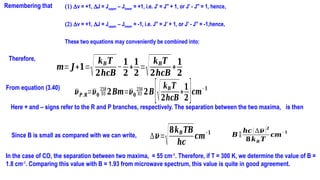 (1) Dv = +1, DJ = Jupper – Jlower = +1, i.e. J′ = J′′ + 1, or J′ - J′′ = 1, hence,
(2) Dv = +1, DJ = Jupper – Jlower = -1, i.e. J′′ = J′ + 1, or J′ - J′′ = -1,hence,
These two equations may conveniently be combined into:
Remembering that
Therefore,
𝒎= 𝑱+𝟏=
√𝒌𝑩 𝑻
𝟐𝒉𝒄𝑩
−
𝟏
𝟐
+
𝟏
𝟐
=
√𝒌𝑩𝑻
𝟐𝒉𝒄𝑩
+
𝟏
𝟐
From equation (3.40)
𝝂𝑷,𝑹=𝝂𝟎 𝟐𝑩𝒎=𝝂𝟎𝟐𝑩[√𝒌𝑩𝑻
𝟐𝒉𝒄𝑩
+
𝟏
𝟐]𝒄𝒎
−𝟏
Here + and – signs refer to the R and P branches, respectively. The separation between the two maxima, is then
Since B is small as compared with we can write, ∆𝝂=
√𝟖𝒌𝑩𝑻𝑩
𝒉𝒄
𝒄𝒎−𝟏 𝑩 
𝒉𝒄 (∆𝝂)𝟐
𝟖𝒌𝑩 𝑻
𝒄𝒎
−𝟏
In the case of CO, the separation between two maxima, = 55 cm-1
. Therefore, if T = 300 K, we determine the value of B =
1.8 cm-1
. Comparing this value with B = 1.93 from microwave spectrum, this value is quite in good agreement.
 