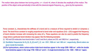 The motion takes place between two turning points, x = - A and +A, where A denotes the amplitude of the motion. The
position of the object varies periodically in time with the classical angular frequency, wosc, given by the expression,
Force constant, kf, characterizes the stiffness of a bond and is a measure of force required to stretch or compress a
bond. The bond force constant is roughly proportional to bond order and equations (3.4) – (3.6) suggest that frequency
of bond vibration increase with increasing the value of kf. These equations can also be used to predict the frequency
range where a particular bond vibration may appear. See the following examples:
(i) HCl and CO molecules have bond orders 1 and 3 and the kf values are 516 and 1902 N m-1
, respectively.
(ii) Oscillation frequencies for N2 (3), O2 (2) and F2 (1) are 2331, 1556 cm 1
‑
and 892 cm-1
, respectively. (Bond orders are
given inside the bracket).
(iii) For hydrocarbons, where carbon-carbon triple bond stretches appear in the range 2300 -1900 cm 1
‑
, while the double
bond stretches appear in the range 1700 -1550 cm-1
and C – C single bond stretches in the 1200 – 1400 cm-1
region.
 