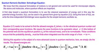 Quantum Harmonic Oscillator: Schrodinger Equation:
We know that this classical formulation of motions is not general and cannot be used for microscopic objects,
like atoms and molecules, where quantum effects are important.
A first step toward a quantum formulation is to use the classical expression of energy and in this way the
potential energy function, V(x), can be used in its general form given by equation (3.2). Using this form of V(x), we
write the time-independent Schrődinger wave equation for the simple harmonic oscillator as,
Equation (3.7) needs to be solved to find the allowed energies Ev (where, v is the vibrational quantum number and
their corresponding wave functions. We require the wave functions to be symmetric about x = 0 (the bottom of
the potential well and the equilibrium position (re) of the reduced mass), and to be normalizable. These conditions
ensure that the probability density, , must be finite when integrated over the entire range of x from -∞ to +∞.
Solving this equation is the subject of a more advanced course in quantum mechanics; here, we simply cite the
results. The allowed energies are:
𝑬𝐯 =ħ𝛚(𝐯+
𝟏
𝟐) 𝑱𝒐𝒖𝒍𝒆𝒔=𝒉 𝝂𝒐𝒔𝒄 (𝐯+
𝟏
𝟐 )𝑱𝒐𝒖𝒍𝒆𝒔=(𝒗 +
𝟏
𝟐 )𝝂𝒐𝒔𝒄 𝒄𝒎
− 𝟏
(𝟑.𝟖)
 