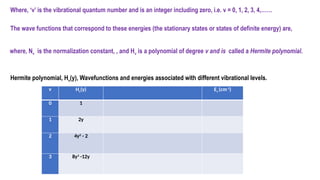 Hermite polynomial, Hv(y), Wavefunctions and energies associated with different vibrational levels.
v Hv(y) Ev (cm-1
)
0 1
1 2y
2 4y2
- 2
3 8y3
-12y
Where, ‘v’ is the vibrational quantum number and is an integer including zero, i.e. v = 0, 1, 2, 3, 4,……
The wave functions that correspond to these energies (the stationary states or states of definite energy) are,
where, Nv is the normalization constant, , and Hv is a polynomial of degree v and is called a Hermite polynomial.
 