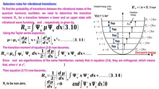 Selection rules for vibrational transitions:
To find the probability of transitions between the vibrational states of the
quantum harmonic oscillator, we need to determine the transition
moment, Rv, for a transition between a lower and an upper state with
vibrational wave functions, and , respectively, is given by,
𝑹𝐯=∫𝚿𝒗
′
∗
𝝁 𝚿𝒗
′ ′ 𝒅𝒙(𝟑.𝟏𝟎)
𝝁=𝝁𝒆 +(𝒅𝝁
𝒅𝒙 )𝒆
𝒙+
𝟏
𝟐! (𝒅𝟐
𝝁
𝒅 𝒙
𝟐 )𝒆
𝒙
𝟐
+………..(𝟑.𝟏𝟏)
Using the Taylor series expansion,
The transition moment of equation (3.9) now becomes,
Since and are eigenfunctions of the same Hamiltonian, namely that in equation (3.4), they are orthogonal, which means
that, when v' ≠ v", )
Then equation (3.11) now becomes,
𝑹𝐯=
𝟏
𝟐! (𝒅 𝝁
𝒅𝒙 )𝒆
∫𝚿𝒗
′
∗
𝒙 𝚿𝒗
′′
∗
𝒅𝒙+…….(𝟑.𝟏𝟒)
𝑹𝐯=𝝁𝒆∫𝛙𝐯
′ ∗
𝚿𝒗
′′ 𝒅𝒙+
𝟏
𝟐! (𝒅 𝝁
𝒅𝒙 )𝒆
∫𝚿𝒗
′
∗
𝒙 𝚿𝒗
′ ′ 𝒅𝒙+…….(𝟑.𝟏𝟐)
Rv to be non zero,
(𝒅𝝁
𝒅𝒙 )𝒆
≠𝟎 𝒂𝒏𝒅∫𝚿𝒗
′
∗
𝒙𝚿𝒗
′ ′
∗
𝒅𝒙𝟎
V(x) = ½ kx2
ħw
ħw
ħw
ħw
ħw
Zero-point energy
𝑬𝒗 =(𝒗+𝟏)ħ𝝎
v
v
v
v
v
v
x
 
