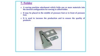 7. Folder
o A sewing machine attachment which folds one or more materials into
the desired configuration for sewing is called folder.
o It may be placed in the middle of pressure foot or in front of pressure
foot.
o It is used to increase the production and to ensure the quality of
products.
 