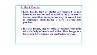 8. Slack Feeder
o Lace, braids, tape or elastic are supplied in roll
forms exists tension and attached in the garments in
tension condition, seam pucker may be created due
to shrinkage. Slack feeder is used to avoid this
problem.
o In slack feeder, lace or braid is opened from rolls
with the help of motor and roller. Then hangs as a
loop form. So tension is reduced before sewing.
 