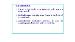 9. Elastication
o It helps to join elastic to the garments easily and at a
higher speed.
o Elastication can be made using folder in the front of
pressure foot.
o Computerized elastication machine is used to
increase products quality and productivity.
 