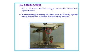 10. Thread Cutter
o This is a mechanical device in sewing machine used to cut thread at a
regular distance.
o After completing the sewing, the thread is cut by ‘Manually operated
sewing machines’ or ‘Automatic operated sewing machines’.
 