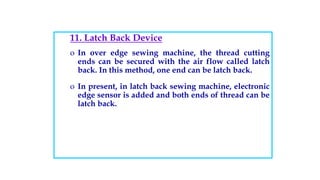11. Latch Back Device
o In over edge sewing machine, the thread cutting
ends can be secured with the air flow called latch
back. In this method, one end can be latch back.
o In present, in latch back sewing machine, electronic
edge sensor is added and both ends of thread can be
latch back.
 