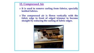 12. Compressed Air
o It is used to remove curling from fabrics, specially
knitted fabrics.
o The compressed air is flown vertically with the
fabric edge in front of edged trimmer to become
straight by reducing the curling of fabric edges.
 