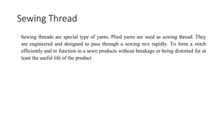 Sewing Thread
Sewing threads are special type of yarns. Plied yarns are used as sewing thread. They
are engineered and designed to pass through a sewing m/c rapidly. To form a stitch
efficiently and to function in a sewn products without breakage or being distorted for at
least the useful life of the product
 