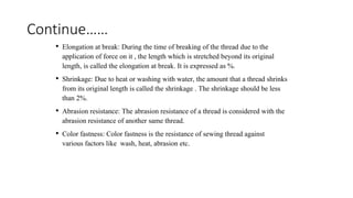 Continue……
• Elongation at break: During the time of breaking of the thread due to the
application of force on it , the length which is stretched beyond its original
length, is called the elongation at break. It is expressed as %.
• Shrinkage: Due to heat or washing with water, the amount that a thread shrinks
from its original length is called the shrinkage . The shrinkage should be less
than 2%.
• Abrasion resistance: The abrasion resistance of a thread is considered with the
abrasion resistance of another same thread.
• Color fastness: Color fastness is the resistance of sewing thread against
various factors like wash, heat, abrasion etc.
 
