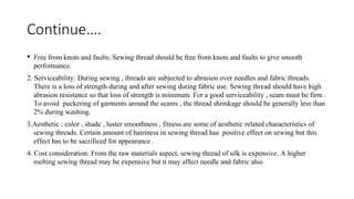 Continue….
• Free from knots and faults: Sewing thread should be free from knots and faults to give smooth
performance.
2. Serviceability: During sewing , threads are subjected to abrasion over needles and fabric threads.
There is a loss of strength during and after sewing during fabric use. Sewing thread should have high
abrasion resistance so that loss of strength is minimum. For a good serviceability , seam must be firm .
To avoid puckering of garments around the seams , the thread shrinkage should be generally less than
2% during washing.
3.Aesthetic : color , shade , luster smoothness , fitness are some of aesthetic related characteristics of
sewing threads. Certain amount of hairiness in sewing thread has positive effect on sewing but this
effect has to be sacrificed for appearance .
4. Cost consideration: From the raw materials aspect, sewing thread of silk is expensive. A higher
melting sewing thread may be expensive but it may affect needle and fabric also
 