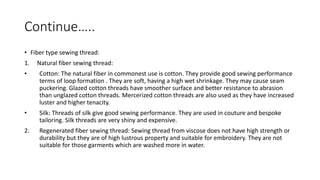 Continue…..
• Fiber type sewing thread:
1. Natural fiber sewing thread:
• Cotton: The natural fiber in commonest use is cotton. They provide good sewing performance
terms of loop formation . They are soft, having a high wet shrinkage. They may cause seam
puckering. Glazed cotton threads have smoother surface and better resistance to abrasion
than unglazed cotton threads. Mercerized cotton threads are also used as they have increased
luster and higher tenacity.
• Silk: Threads of silk give good sewing performance. They are used in couture and bespoke
tailoring. Silk threads are very shiny and expensive.
2. Regenerated fiber sewing thread: Sewing thread from viscose does not have high strength or
durability but they are of high lustrous property and suitable for embroidery. They are not
suitable for those garments which are washed more in water.
 