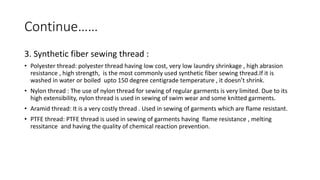 Continue……
3. Synthetic fiber sewing thread :
• Polyester thread: polyester thread having low cost, very low laundry shrinkage , high abrasion
resistance , high strength, is the most commonly used synthetic fiber sewing thread.If it is
washed in water or boiled upto 150 degree centigrade temperature , it doesn’t shrink.
• Nylon thread : The use of nylon thread for sewing of regular garments is very limited. Due to its
high extensibility, nylon thread is used in sewing of swim wear and some knitted garments.
• Aramid thread: It is a very costly thread . Used in sewing of garments which are flame resistant.
• PTFE thread: PTFE thread is used in sewing of garments having flame resistance , melting
ressitance and having the quality of chemical reaction prevention.
 