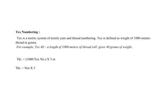 Tex Numbering :
Tex is a metric system of textile yarn and thread numbering. Tex is defined as weight of 1000 meters
thread in grams.
For example, Tex 40 – a length of 1000 meters of thread will gives 40 grams of weight.
Tkt. = (1000/Tex No.) X 3 or
Tkt. = Nm X 3
 