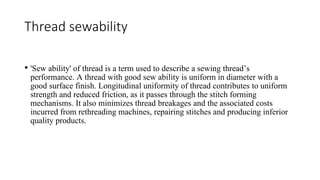 Thread sewability
• 'Sew ability' of thread is a term used to describe a sewing thread’s
performance. A thread with good sew ability is uniform in diameter with a
good surface finish. Longitudinal uniformity of thread contributes to uniform
strength and reduced friction, as it passes through the stitch forming
mechanisms. It also minimizes thread breakages and the associated costs
incurred from rethreading machines, repairing stitches and producing inferior
quality products.
 