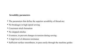 Sewability parameters
• The parameters that define the superior sewability of thread are:
• No breakages in high-speed sewing
• Consistent stitch formation
• No skipped stitches
• Evenness, to prevent changes in tension during sewing
• A high level of abrasion resistance
• Sufficient surface smoothness, to pass easily through the machine guides
 