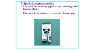 3. Specialized pressure foot
o It is used for attaching piped shape trimmings like
braid or elastic.
o It is suitable for sewing very close to chain or pipe.
 
