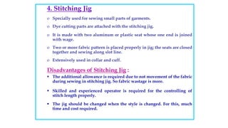 4. Stitching Jig
o Specially used for sewing small parts of garments.
o Dye cutting parts are attached with the stitching jig.
o It is made with two aluminum or plastic seat whose one end is joined
with wage.
o Two or more fabric pattern is placed properly in jig; the seats are closed
together and sewing along slot line.
o Extensively used in collar and cuff.
Disadvantages of Stitching Jig :
 The additional allowance is required due to not movement of the fabric
during sewing in stitching jig. So fabric wastage is more.
 Skilled and experienced operator is required for the controlling of
stitch length properly.
 The jig should be changed when the style is changed. For this, much
time and cost required.
 
