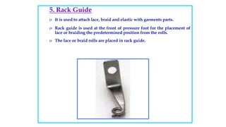 5. Rack Guide
o It is used to attach lace, braid and elastic with garments parts.
o Rack guide is used at the front of pressure foot for the placement of
lace or braiding the predetermined position from the rolls.
o The lace or braid rolls are placed in rack guide.
 