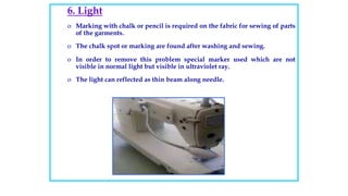 6. Light
o Marking with chalk or pencil is required on the fabric for sewing of parts
of the garments.
o The chalk spot or marking are found after washing and sewing.
o In order to remove this problem special marker used which are not
visible in normal light but visible in ultraviolet ray.
o The light can reflected as thin beam along needle.
 