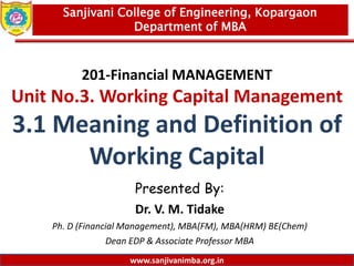 www.sanjivanimba.org.in
201-Financial MANAGEMENT
Unit No.3. Working Capital Management
3.1 Meaning and Definition of
Working Capital
Presented By:
Dr. V. M. Tidake
Ph. D (Financial Management), MBA(FM), MBA(HRM) BE(Chem)
Dean EDP & Associate Professor MBA
1
Sanjivani College of Engineering, Kopargaon
Department of MBA
www.sanjivanimba.org.in
 