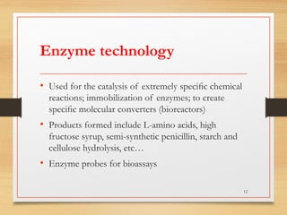 Enzyme technology
• Used for the catalysis of extremely speciﬁc chemical
reactions; immobilization of enzymes; to create
speciﬁc molecular converters (bioreactors)
• Products formed include L-amino acids, high
fructose syrup, semi-synthetic penicillin, starch and
cellulose hydrolysis, etc…
• Enzyme probes for bioassays
12
 
