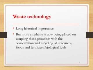 Waste technology
• Long historical importance
• But more emphasis is now being placed on
coupling these processes with the
conservation and recycling of resources;
foods and fertilizers, biological fuels
13
 
