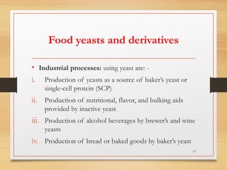 Food yeasts and derivatives
• Industrial processes: using yeast are: -
i. Production of yeasts as a source of baker’s yeast or
single-cell protein (SCP)
ii. Production of nutritional, flavor, and bulking aids
provided by inactive yeast
iii. Production of alcohol beverages by brewer’s and wine
yeasts
iv. Production of bread or baked goods by baker’s yeast
17
 