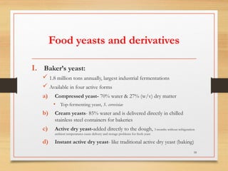 Food yeasts and derivatives
I. Baker’s yeast:
 1.8 million tons annually, largest industrial fermentations
 Available in four active forms
a) Compressed yeast- 70% water & 27% (w/v) dry matter
• Top-fermenting yeast, S. cerevisiae
b) Cream yeasts- 85% water and is delivered directly in chilled
stainless steel containers for bakeries
c) Active dry yeast-added directly to the dough, 3 months without refrigeration
ambient temperatures cause delivery and storage problems for fresh yeast
d) Instant active dry yeast- like traditional active dry yeast (baking)
18
 