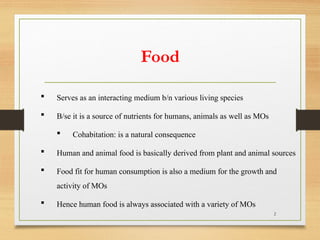 2
 Serves as an interacting medium b/n various living species
 B/se it is a source of nutrients for humans, animals as well as MOs
 Cohabitation: is a natural consequence
 Human and animal food is basically derived from plant and animal sources
 Food fit for human consumption is also a medium for the growth and
activity of MOs
 Hence human food is always associated with a variety of MOs
Food
 