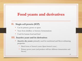 Food yeasts and derivatives
II. Single-cell protein (SCP)
• Can be primary grown or spent
• Yeast from distillery or brewery fermentations
• Used for human food and feed
III. Inactive yeast and its derivatives
• Inactive dry yeasts: primarily used for nutritional and flavor-enhancing
properties
• Dried forms of brewer’s yeasts (Spent brewer’s yeast )
• Primary grown yeasts (end products will have different characteristics and
flavors)
20
 
