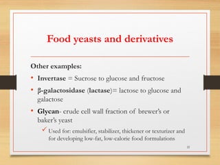 Food yeasts and derivatives
Other examples:
• Invertase = Sucrose to glucose and fructose
• β-galactosidase (lactase)= lactose to glucose and
galactose
• Glycan- crude cell wall fraction of brewer’s or
baker’s yeast
 Used for: emulsifier, stabilizer, thickener or texturizer and
for developing low-fat, low-calorie food formulations
22
 