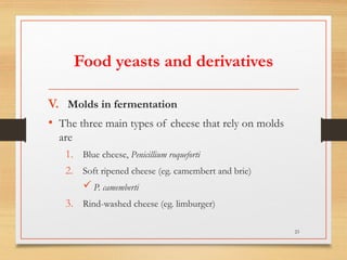 Food yeasts and derivatives
V. Molds in fermentation
• The three main types of cheese that rely on molds
are
1. Blue cheese, Penicillium roqueforti
2. Soft ripened cheese (eg. camembert and brie)
 P. camemberti
3. Rind-washed cheese (eg. limburger)
23
 