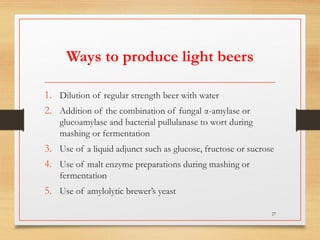 Ways to produce light beers
1. Dilution of regular strength beer with water
2. Addition of the combination of fungal α-amylase or
glucoamylase and bacterial pullulanase to wort during
mashing or fermentation
3. Use of a liquid adjunct such as glucose, fructose or sucrose
4. Use of malt enzyme preparations during mashing or
fermentation
5. Use of amylolytic brewer’s yeast
27
 
