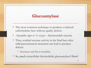 Glucoamylase
• The most common technique to produce a reduced
carbohydrate beer without quality defects
• Aspergillus niger or A. oryzae – thermostable enzyme
• Thus, residual enzyme activity in the final beer after
mild pasteurization treatment can lead to product
defects
• Sweetness and flavor instability
• So, need extracellular thermolabile glucoamylase? How?
28
 