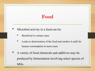 3
 Microbial activity in a food can be:
 Beneficial in certain cases
 Leads to deterioration of the food and renders it unfit for
human consumption in most cases
 A variety of food chemicals and additives may be
produced by fermentation involving select species of
MOs
Food
 