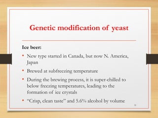 Genetic modification of yeast
Ice beer:
• New type started in Canada, but now N. America,
Japan
• Brewed at subfreezing temperature
• During the brewing process, it is super-chilled to
below freezing temperatures, leading to the
formation of ice crystals
• “Crisp, clean taste” and 5.6% alcohol by volume
31
 