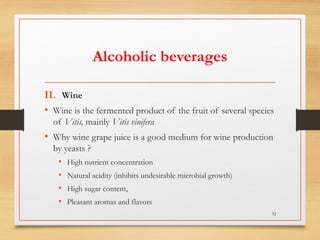 Alcoholic beverages
II. Wine
• Wine is the fermented product of the fruit of several species
of Vitis, mainly Vitis vinifera
• Why wine grape juice is a good medium for wine production
by yeasts ?
• High nutrient concentration
• Natural acidity (inhibits undesirable microbial growth)
• High sugar content,
• Pleasant aromas and flavors
32
 