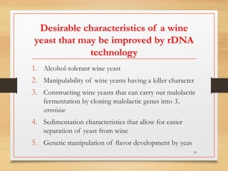 Desirable characteristics of a wine
yeast that may be improved by rDNA
technology
1. Alcohol-tolerant wine yeast
2. Manipulability of wine yeasts having a killer character
3. Constructing wine yeasts that can carry out malolactic
fermentation by cloning malolactic genes into S.
cerevisiae
4. Sedimentation characteristics that allow for easier
separation of yeast from wine
5. Genetic manipulation of ﬂavor development by yeas
35
 