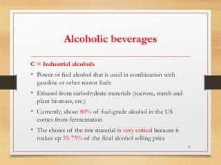 Alcoholic beverages
C = Industrial alcohols
• Power or fuel alcohol that is used in combination with
gasoline or other motor fuels
• Ethanol from carbohydrate materials (sucrose, starch and
plant biomass, etc.)
• Currently, about 80% of fuel-grade alcohol in the US
comes from fermentation
• The choice of the raw material is very critical because it
makes up 55-75% of the final alcohol selling price
37
 